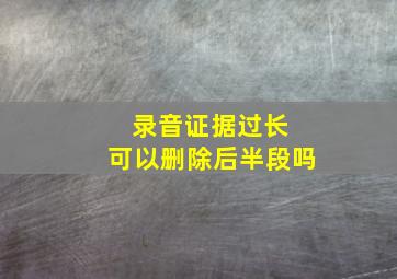 录音证据过长 可以删除后半段吗